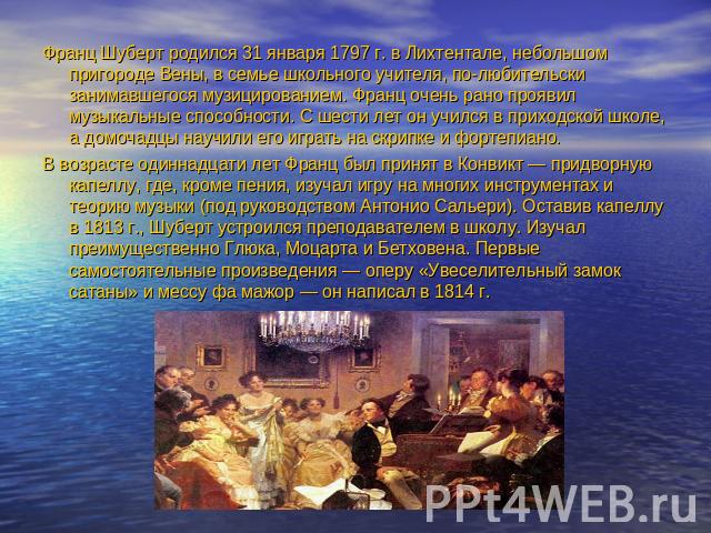 Франц Шуберт родился 31 января 1797 г. в Лихтентале, небольшом пригороде Вены, в семье школьного учителя, по-любительски занимавшегося музицированием. Франц очень рано проявил музыкальные способности. С шести лет он учился в приходской школе, а домо…