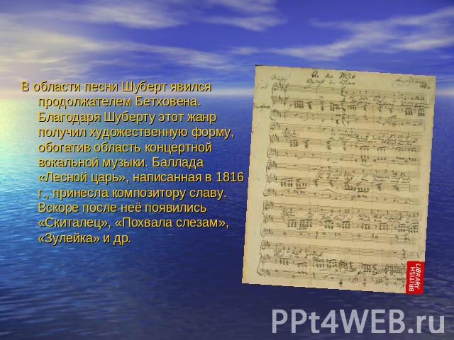 В области песни Шуберт явился продолжателем Бетховена. Благодаря Шуберту этот жанр получил художественную форму, обогатив область концертной вокальной музыки. Баллада «Лесной царь», написанная в 1816 г., принесла композитору славу. Вскоре после неё …