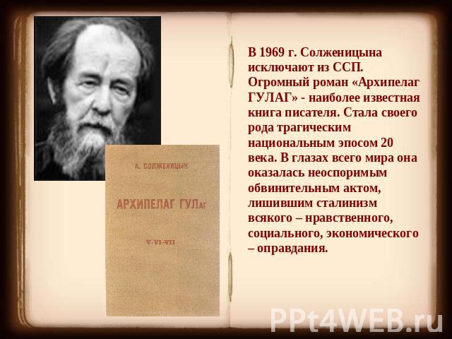 В 1969 г. Солженицына исключают из ССП. Огромный роман «Архипелаг ГУЛАГ» - наиболее известная книга писателя. Стала своего рода трагическим национальным эпосом 20 века. В глазах всего мира она оказалась неоспоримым обвинительным актом, лишившим стал…