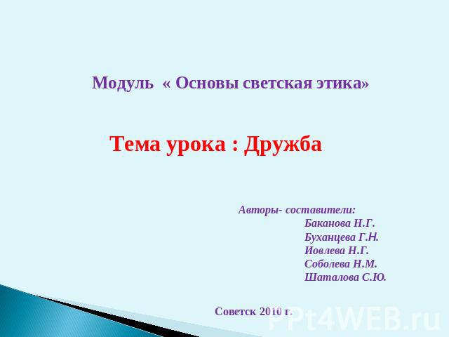 Модуль « Основы светская этика» Тема урока : Дружба Авторы- составители: Баканова Н.Г. Буханцева Г.Н. Иовлева Н.Г. Соболева Н.М. Шаталова С.Ю. Советск 2010 г.