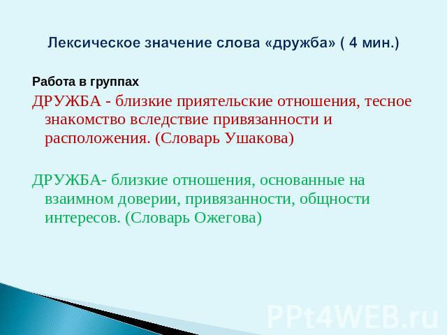 Лексическое значение слова «дружба» ( 4 мин.) Работа в группахДРУЖБА - близкие приятельские отношения, тесное знакомство вследствие привязанности и расположения. (Словарь Ушакова)ДРУЖБА- близкие отношения, основанные на взаимном доверии, привязаннос…