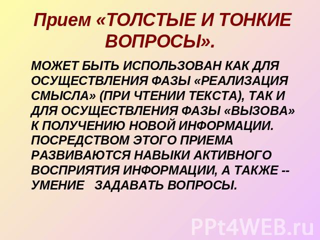 Прием «ТОЛСТЫЕ И ТОНКИЕ ВОПРОСЫ». МОЖЕТ БЫТЬ ИСПОЛЬЗОВАН КАК ДЛЯ ОСУЩЕСТВЛЕНИЯ ФАЗЫ «РЕАЛИЗАЦИЯ СМЫСЛА» (ПРИ ЧТЕНИИ ТЕКСТА), ТАК И ДЛЯ ОСУЩЕСТВЛЕНИЯ ФАЗЫ «ВЫЗОВА» К ПОЛУЧЕНИЮ НОВОЙ ИНФОРМАЦИИ. ПОСРЕДСТВОМ ЭТОГО ПРИЕМА РАЗВИВАЮТСЯ НАВЫКИ АКТИВНОГО ВО…