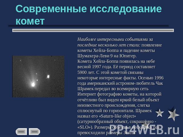 Современные исследование комет Наиболее интересными событиями за последние несколько лет стали: появление кометы Хейла-Боппа и падение кометы Шумахера-Леви 9 на Юпитер.Комета Хейла-Боппа появилась на небе весной 1997 года. Её период составляет 5900 …