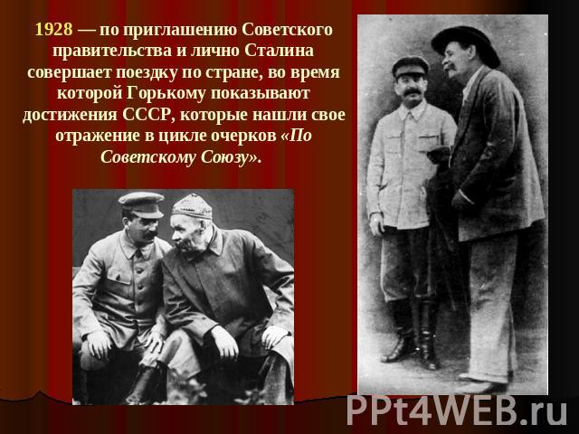 1928 — по приглашению Советского правительства и лично Сталина совершает поездку по стране, во время которой Горькому показывают достижения СССР, которые нашли свое отражение в цикле очерков «По Советскому Союзу».