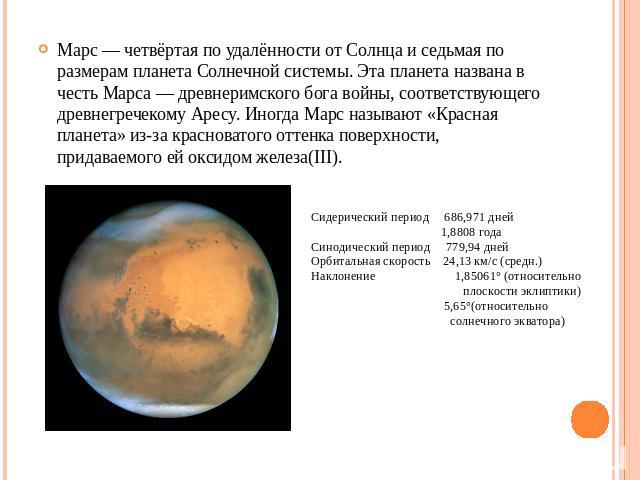 Марс — четвёртая по удалённости от Солнца и седьмая по размерам планета Солнечной системы. Эта планета названа в честь Марса — древнеримского бога войны, соответствующего древнегречекому Аресу. Иногда Марс называют «Красная планета» из-за красновато…