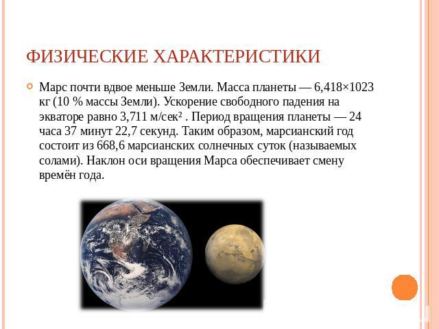 Физические характеристики Марс почти вдвое меньше Земли. Масса планеты — 6,418×1023 кг (10 % массы Земли). Ускорение свободного падения на экваторе равно 3,711 м/сек² . Период вращения планеты — 24 часа 37 минут 22,7 секунд. Таким образом, марсианск…