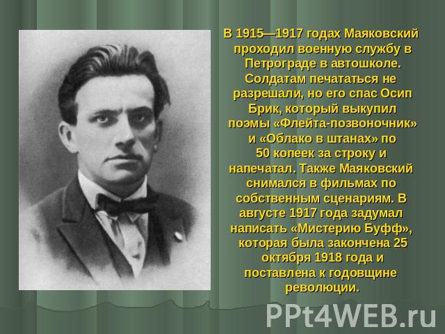В 1915—1917 годах Маяковский проходил военную службу в Петрограде в автошколе. Солдатам печататься не разрешали, но его спас Осип Брик, который выкупил поэмы «Флейта-позвоночник» и «Облако в штанах» по 50 копеек за строку и напечатал. Также Маяковск…
