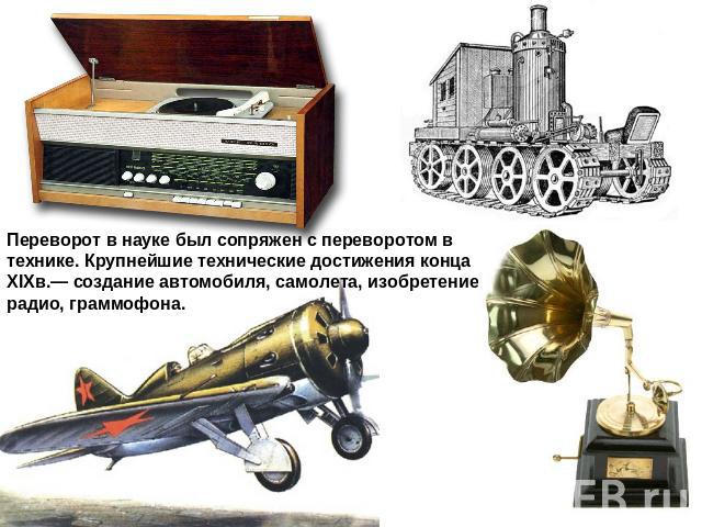Переворот в науке был сопряжен с переворотом в технике. Крупнейшие технические достижения конца XIXв.— создание автомобиля, самолета, изобретение радио, граммофона.