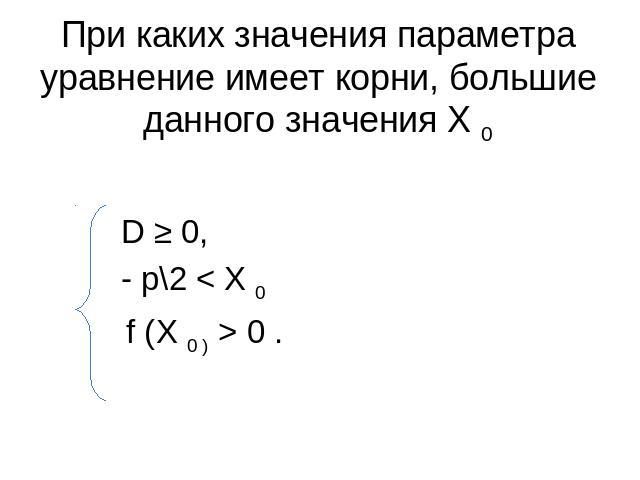 При каких значения параметра уравнение имеет корни, большие данного значения Х 0 D ≥ 0, - p\2 < Х 0 f (Х 0 ) > 0 .