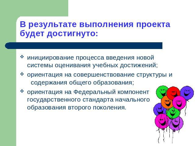 В результате выполнения проекта будет достигнуто: инициирование процесса введения новой системы оценивания учебных достижений;ориентация на совершенствование структуры и содержания общего образования;ориентация на Федеральный компонент государственн…