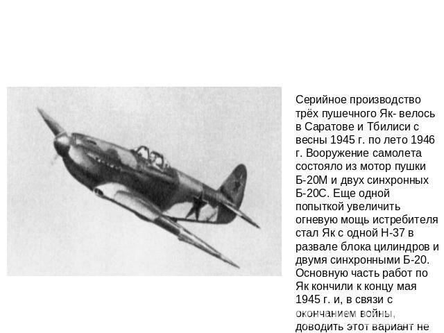 Серийное производство трёх пушечного Як- велось в Саратове и Тбилиси с весны 1945 г. по лето 1946 г. Вооружение самолета состояло из мотор пушки Б-20М и двух синхронных Б-20С. Еще одной попыткой увеличить огневую мощь истребителя стал Як с одной Н-3…