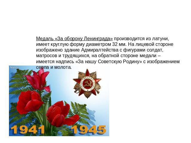 Медаль «За оборону Ленинграда» производится из латуни, имеет круглую форму диаметром 32 мм. На лицевой стороне изображено здание Адмиралтейства с фигурами солдат, матросов и трудящихся, на обратной стороне медали – имеется надпись «За нашу Советскую…