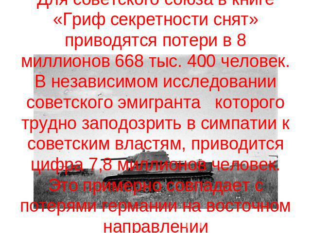 Для советского союза в книге «Гриф секретности снят» приводятся потери в 8 миллионов 668 тыс. 400 человек. В независимом исследовании советского эмигранта которого трудно заподозрить в симпатии к советским властям, приводится цифра 7,8 миллионов чел…