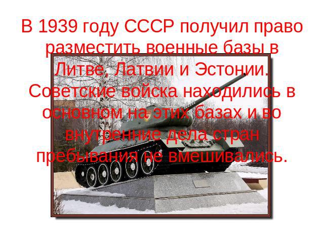 В 1939 году СССР получил право разместить военные базы в Литве, Латвии и Эстонии. Советские войска находились в основном на этих базах и во внутренние дела стран пребывания не вмешивались.