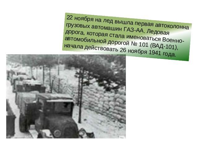 22 ноября на лед вышла первая автоколонна грузовых автомашин ГАЗ-АА. Ледовая дорога, которая стала именоваться Военно-автомобильной дорогой № 101 (ВАД-101), начала действовать 26 ноября 1941 года.