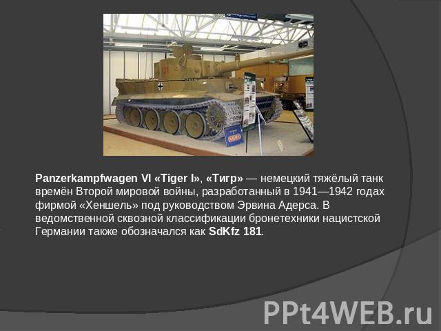 Panzerkampfwagen VI «Tiger I», «Тигр» — немецкий тяжёлый танк времён Второй мировой войны, разработанный в 1941—1942 годах фирмой «Хеншель» под руководством Эрвина Адерса. В ведомственной сквозной классификации бронетехники нацистской Германии также…