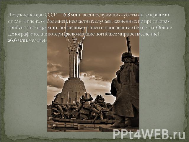 Людские потери СССР — 6,8 млн. военнослужащих «убитыми, умершими от ран, в плену, от болезней, несчастных случаев, казнённых по приговорам трибуналов» и 4,4 млн. попавшими в плен и пропавшими без вести. Общие демографические потери (включающие погиб…