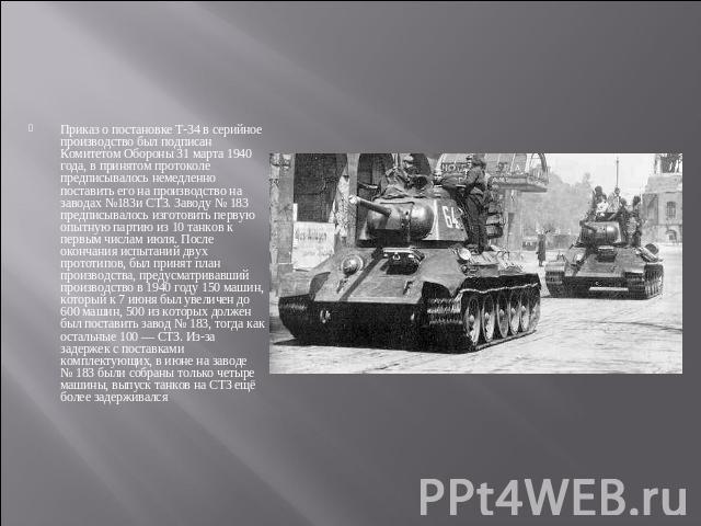 Приказ о постановке Т-34 в серийное производство был подписан Комитетом Обороны 31 марта 1940 года, в принятом протоколе предписывалось немедленно поставить его на производство на заводах №183и СТЗ. Заводу № 183 предписывалось изготовить первую опыт…