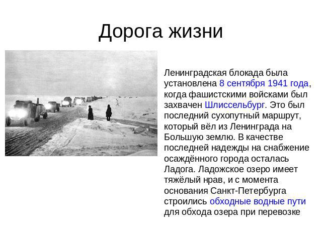 Дорога жизни Ленинградская блокада была установлена 8 сентября 1941 года, когда фашистскими войсками был захвачен Шлиссельбург. Это был последний сухопутный маршрут, который вёл из Ленинграда на Большую землю. В качестве последней надежды на снабжен…