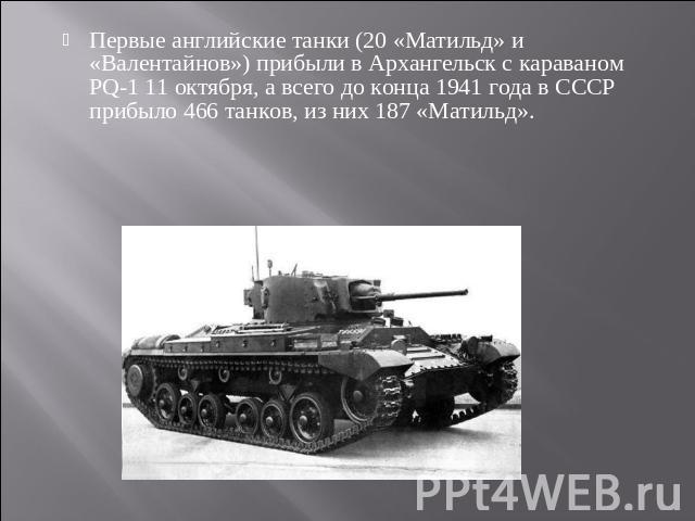 Первые английские танки (20 «Матильд» и «Валентайнов») прибыли в Архангельск с караваном PQ-1 11 октября, а всего до конца 1941 года в СССР прибыло 466 танков, из них 187 «Матильд».