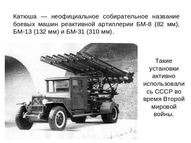 Катюша — неофициальное собирательное название боевых машин реактивной артиллерии БМ-8 (82 мм), БМ-13 (132 мм) и БМ-31 (310 мм). Такие установки активно использовались СССР во время Второй мировой войны.