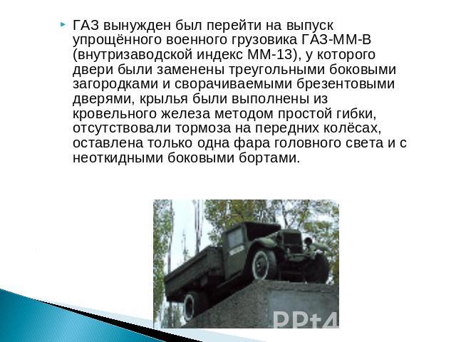 ГАЗ вынужден был перейти на выпуск упрощённого военного грузовика ГАЗ-ММ-В (внутризаводской индекс ММ-13), у которого двери были заменены треугольными боковыми загородками и сворачиваемыми брезентовыми дверями, крылья были выполнены из кровельного ж…