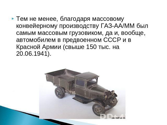 Тем не менее, благодаря массовому конвейерному производству ГАЗ-АА/ММ был самым массовым грузовиком, да и, вообще, автомобилем в предвоенном СССР и в Красной Армии (свыше 150 тыс. на 20.06.1941).