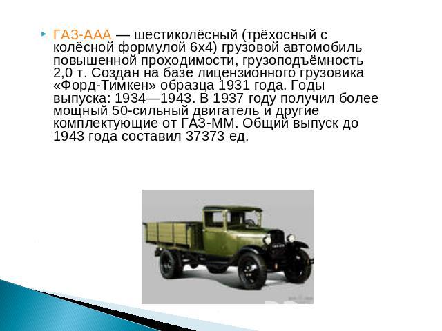ГАЗ-ААА — шестиколёсный (трёхосный с колёсной формулой 6х4) грузовой автомобиль повышенной проходимости, грузоподъёмность 2,0 т. Создан на базе лицензионного грузовика «Форд-Тимкен» образца 1931 года. Годы выпуска: 1934—1943. В 1937 году получил бол…