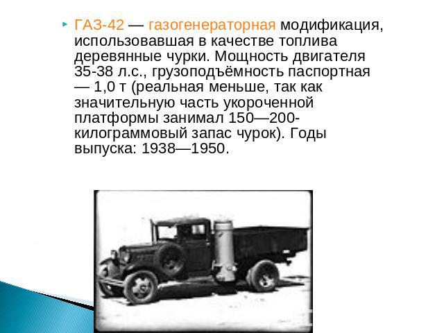 ГАЗ-42 — газогенераторная модификация, использовавшая в качестве топлива деревянные чурки. Мощность двигателя 35-38 л.с., грузоподъёмность паспортная — 1,0 т (реальная меньше, так как значительную часть укороченной платформы занимал 150—200-килограм…