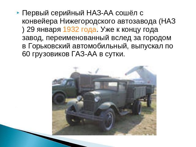 Первый серийный НАЗ-АА сошёл с конвейера Нижегородского автозавода (НАЗ) 29 января 1932 года. Уже к концу года завод, переименованный вслед за городом в Горьковский автомобильный, выпускал по 60 грузовиков ГАЗ-АА в сутки.