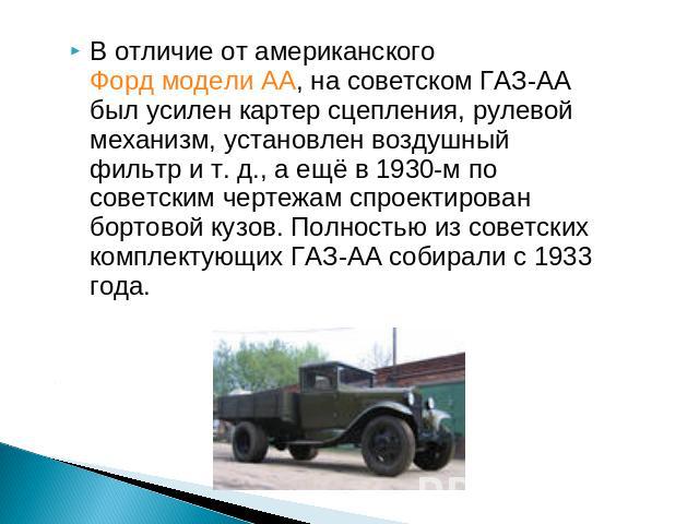 В отличие от американского Форд модели АА, на советском ГАЗ-АА был усилен картер сцепления, рулевой механизм, установлен воздушный фильтр и т. д., а ещё в 1930-м по советским чертежам спроектирован бортовой кузов. Полностью из советских комплектующи…