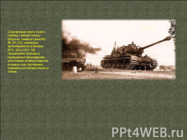 Сопровождая пехоту на всю глубину главной полосы обороны, тяжелые танки ИС-85, ИС-122, самоходно-артиллерийские установки ИСУ-122 и ИСУ-152 проделывали проходы в проволочных заграждениях; уничтожали огневые средства и живую силу противника, отражали…