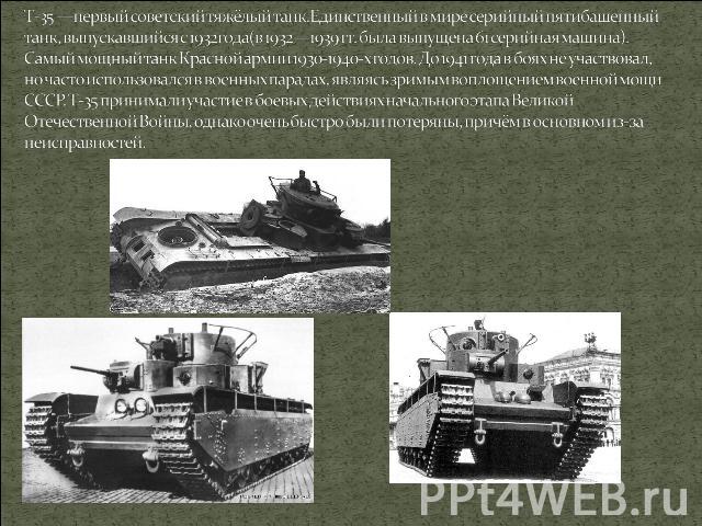 T-35 —первый советский тяжёлый танк.Единственный в мире серийный пятибашенный танк, выпускавшийся с 1932года(в 1932—1939 гг. была выпущена 61 серийная машина). Самый мощный танк Красной армии 1930-1940-х годов. До 1941 года в боях не участвовал, но …