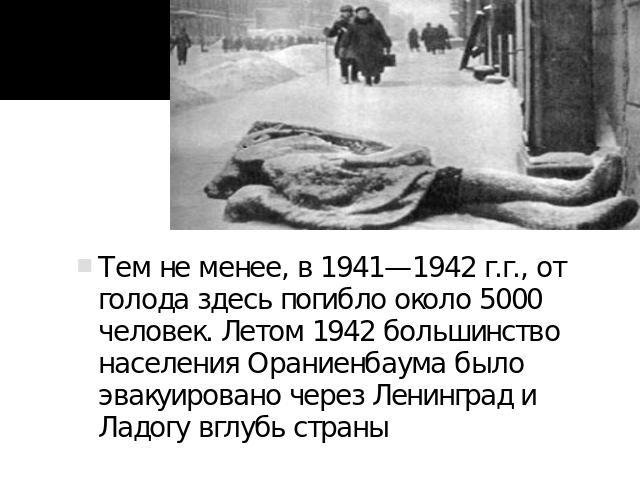 Тем не менее, в 1941—1942 г.г., от голода здесь погибло около 5000 человек. Летом 1942 большинство населения Ораниенбаума было эвакуировано через Ленинград и Ладогу вглубь страны