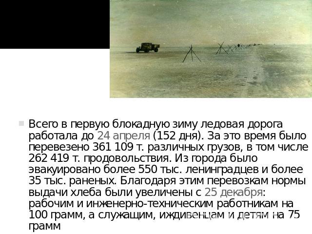 Всего в первую блокадную зиму ледовая дорога работала до 24 апреля (152 дня). За это время было перевезено 361 109 т. различных грузов, в том числе 262 419 т. продовольствия. Из города было эвакуировано более 550 тыс. ленинградцев и более 35 тыс. ра…