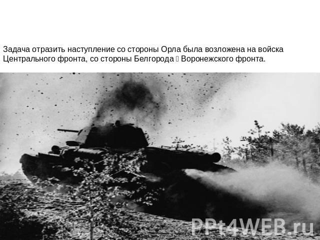 Задача отразить наступление со стороны Орла была возложена на войска Центрального фронта, со стороны Белгорода ‑ Воронежского фронта.
