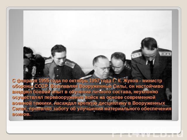 С февраля 1955 года по октябрь 1957 года Г. К. Жуков - министр обороны СССР. Возглавляя Вооруженные Силы, он настойчиво внедрял боевой опыт в обучение личного состава, неуклонно осуществлял перевооружение войск на основе современной военной техники,…