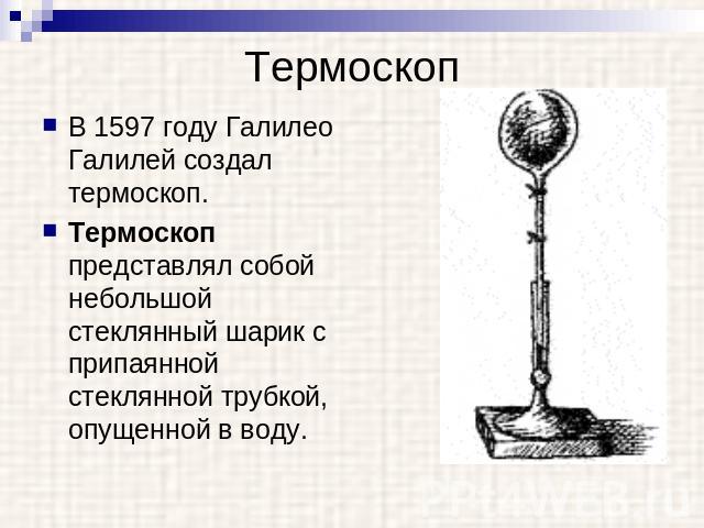 Термоскоп В 1597 году Галилео Галилей создал термоскоп. Термоскоп представлял собой небольшой стеклянный шарик с припаянной стеклянной трубкой, опущенной в воду.
