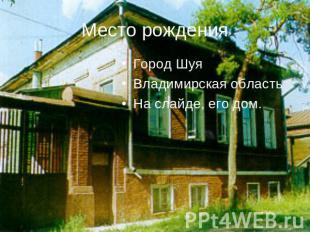 Место рождения Город ШуяВладимирская областьНа слайде, его дом.