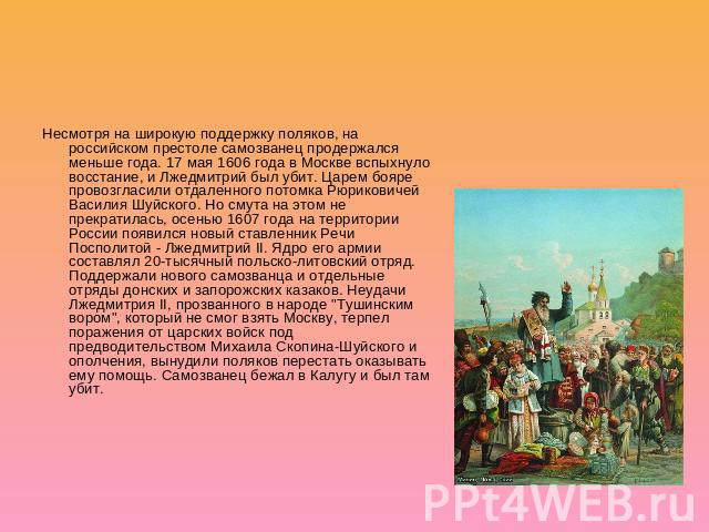 Несмотря на широкую поддержку поляков, на российском престоле самозванец продержался меньше года. 17 мая 1606 года в Москве вспыхнуло восстание, и Лжедмитрий был убит. Царем бояре провозгласили отдаленного потомка Рюриковичей Василия Шуйского. Но см…