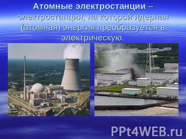 Атомные электростанции – электростанция, на которой ядерная (атомная) энергия преобразуется в электрическую.