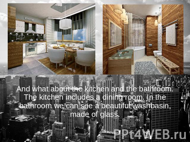 And what about the kitchen and the bathroom. The kitchen includes a dining room. In the bathroom we can see a beautiful washbasin, made of glass.