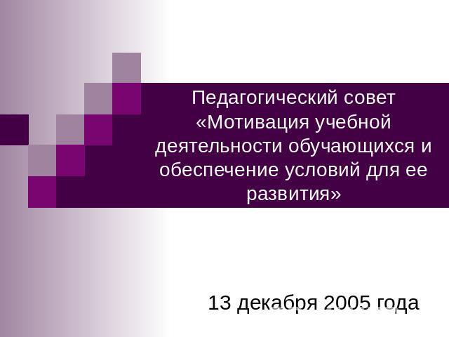 Педагогический совет «Мотивация учебной деятельности обучающихся и обеспечение условий для ее развития» 13 декабря 2005 года