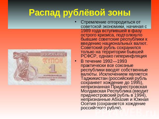 Распад рублёвой зоны Стремление отгородиться от советской экономики, начиная с 1989 года вступившей в фазу острого кризиса, подтолкнуло бывшие советские республики к введению национальных валют. Советский рубль сохранился только на территории бывшей…