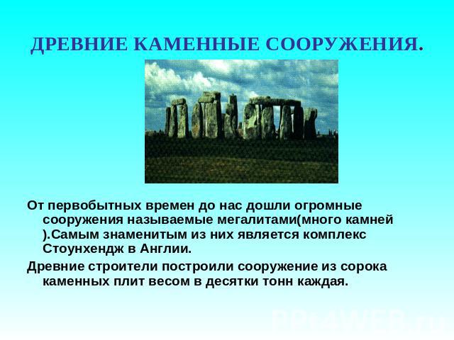 ДРЕВНИЕ КАМЕННЫЕ СООРУЖЕНИЯ. От первобытных времен до нас дошли огромные сооружения называемые мегалитами(много камней).Самым знаменитым из них является комплекс Стоунхендж в Англии.Древние строители построили сооружение из сорока каменных плит весо…