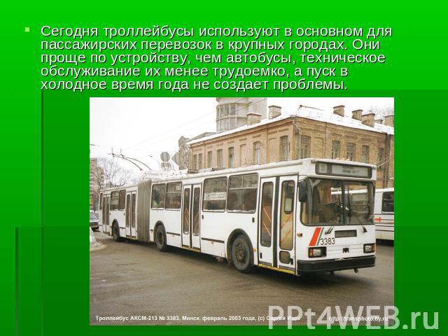 Сегодня троллейбусы используют в основном для пассажирских перевозок в крупных городах. Они проще по устройству, чем автобусы, техническое обслуживание их менее трудоемко, а пуск в холодное время года не создает проблемы.