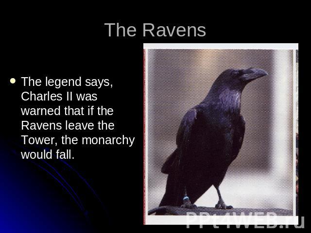 The Ravens The legend says, Charles II was warned that if the Ravens leave the Tower, the monarchy would fall.