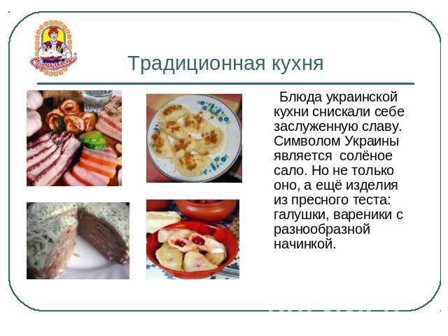 Традиционная кухня Блюда украинской кухни снискали себе заслуженную славу. Символом Украины является солёное сало. Но не только оно, а ещё изделия из пресного теста: галушки, вареники с разнообразной начинкой.
