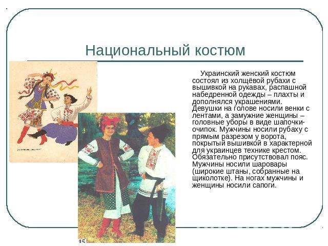 Национальный костюм Украинский женский костюм состоял из холщёвой рубахи с вышивкой на рукавах, распашной набедренной одежды – плахты и дополнялся украшениями. Девушки на голове носили венки с лентами, а замужние женщины – головные уборы в виде шапо…