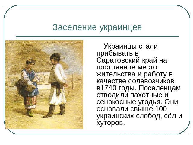 Заселение украинцев Украинцы стали прибывать в Саратовский край на постоянное место жительства и работу в качестве солевозчиков в1740 годы. Поселенцам отводили пахотные и сенокосные угодья. Они основали свыше 100 украинских слобод, сёл и хуторов.